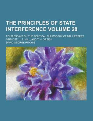 Book cover for The Principles of State Interference; Four Essays on the Political Philosophy of Mr. Herbert Spencer, J. S. Mill, and T. H. Green Volume 28