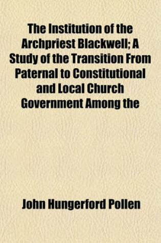 Cover of The Institution of the Archpriest Blackwell; A Study of the Transition from Paternal to Constitutional and Local Church Government Among the English Catholics, 1595 to 1602