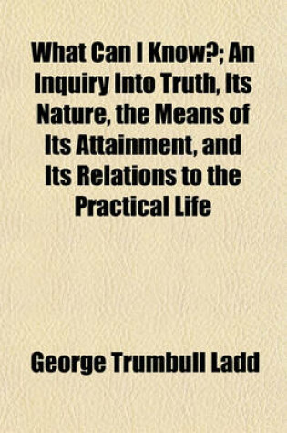 Cover of What Can I Know?; An Inquiry Into Truth, Its Nature, the Means of Its Attainment, and Its Relations to the Practical Life