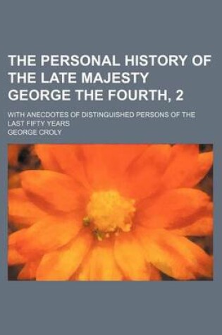 Cover of The Personal History of the Late Majesty George the Fourth, 2; With Anecdotes of Distinguished Persons of the Last Fifty Years