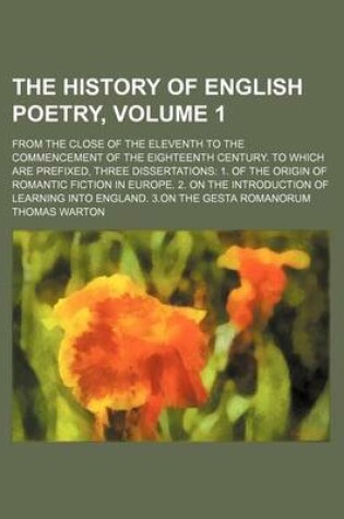 Cover of The History of English Poetry; From the Close of the Eleventh to the Commencement of the Eighteenth Century. to Which Are Prefixed, Three Dissertations 1. of the Origin of Romantic Fiction in Europe. 2. on the Introduction of Volume 1