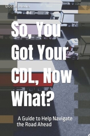 Cover of So, You Got Your CDL, Now What? A Guide to Help Navigate the Road Ahead