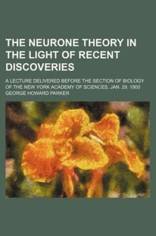 Cover of The Neurone Theory in the Light of Recent Discoveries; A Lecture Delivered Before the Section of Biology of the New York Academy of Sciences, Jan. 29. 1900