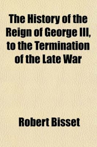 Cover of The History of the Reign of George III. Volume 1; To the Termination of the Late War. to Which Is Prefixed, a View of the Progressive Improvement of England, in Prosperity and Strength, to the Accession of His Majesty