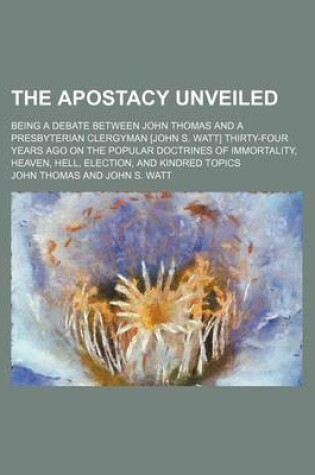 Cover of The Apostacy Unveiled; Being a Debate Between John Thomas and a Presbyterian Clergyman [John S. Watt] Thirty-Four Years Ago on the Popular Doctrines of Immortality, Heaven, Hell, Election, and Kindred Topics