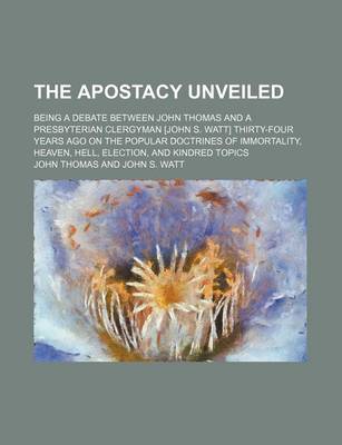 Book cover for The Apostacy Unveiled; Being a Debate Between John Thomas and a Presbyterian Clergyman [John S. Watt] Thirty-Four Years Ago on the Popular Doctrines of Immortality, Heaven, Hell, Election, and Kindred Topics