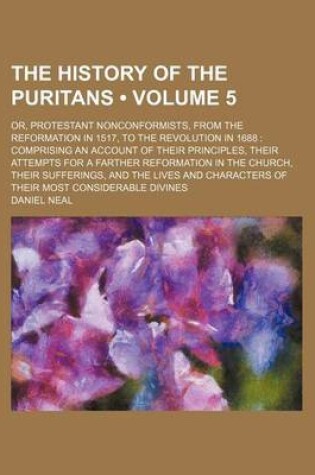 Cover of The History of the Puritans (Volume 5 ); Or, Protestant Nonconformists, from the Reformation in 1517, to the Revolution in 1688 Comprising an Account of Their Principles, Their Attempts for a Farther Reformation in the Church, Their Sufferings, and the Li