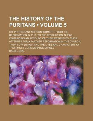 Book cover for The History of the Puritans (Volume 5 ); Or, Protestant Nonconformists, from the Reformation in 1517, to the Revolution in 1688 Comprising an Account of Their Principles, Their Attempts for a Farther Reformation in the Church, Their Sufferings, and the Li