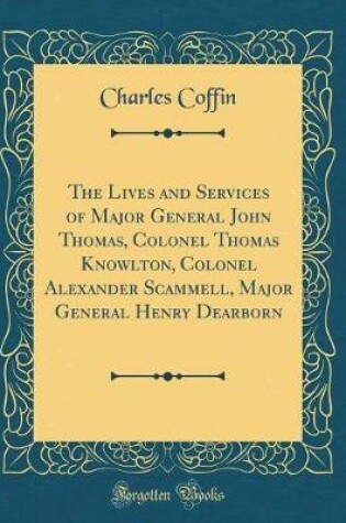 Cover of The Lives and Services of Major General John Thomas, Colonel Thomas Knowlton, Colonel Alexander Scammell, Major General Henry Dearborn (Classic Reprint)