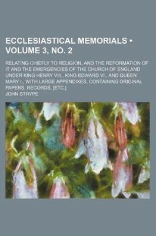 Cover of Ecclesiastical Memorials (Volume 3, No. 2); Relating Chiefly to Religion, and the Reformation of It and the Emergencies of the Church of England Under King Henry VIII., King Edward VI., and Queen Mary I., with Large Appendixes, Containing Original Papers,