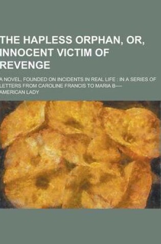 Cover of The Hapless Orphan, Or, Innocent Victim of Revenge; A Novel, Founded on Incidents in Real Life