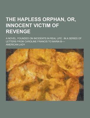 Book cover for The Hapless Orphan, Or, Innocent Victim of Revenge; A Novel, Founded on Incidents in Real Life