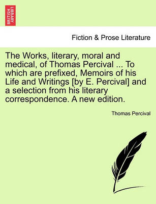 Book cover for The Works, Literary, Moral and Medical, of Thomas Percival ... to Which Are Prefixed, Memoirs of His Life and Writings [By E. Percival] and a Selection from His Literary Correspondence. a New Edition.