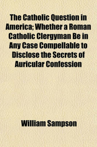 Cover of The Catholic Question in America; Whether a Roman Catholic Clergyman Be in Any Case Compellable to Disclose the Secrets of Auricular Confession