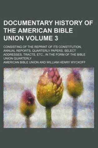 Cover of Documentary History of the American Bible Union Volume 3; Consisting of the Reprint of Its Constitution, Annual Reports, Quarterly Papers, Select Addresses, Tracts, Etc., in the Form of the Bible Union Quarterly