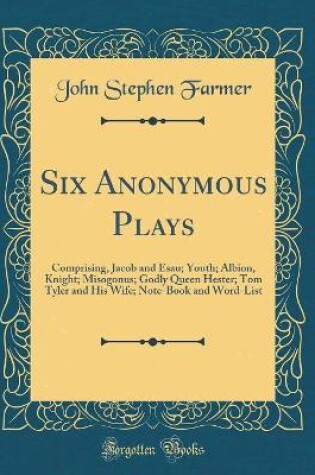 Cover of Six Anonymous Plays: Comprising, Jacob and Esau; Youth; Albion, Knight; Misogonus; Godly Queen Hester; Tom Tyler and His Wife; Note-Book and Word-List (Classic Reprint)