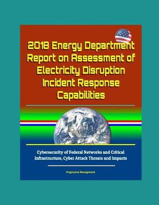 Book cover for 2018 Energy Department Report on Assessment of Electricity Disruption Incident Response Capabilities, Cybersecurity of Federal Networks and Critical Infrastructure, Cyber Attack Threats and Impacts