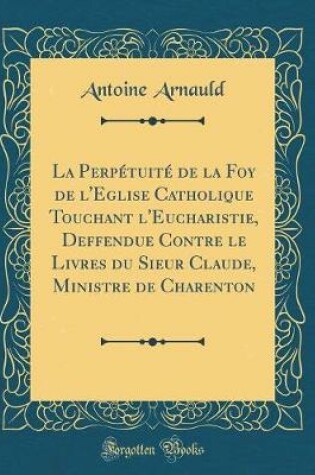 Cover of La Perpetuite de la Foy de l'Eglise Catholique Touchant l'Eucharistie, Deffendue Contre Le Livres Du Sieur Claude, Ministre de Charenton (Classic Reprint)