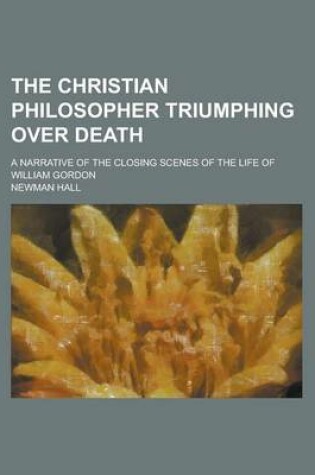 Cover of The Christian Philosopher Triumphing Over Death; A Narrative of the Closing Scenes of the Life of William Gordon