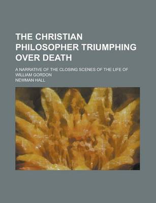 Book cover for The Christian Philosopher Triumphing Over Death; A Narrative of the Closing Scenes of the Life of William Gordon