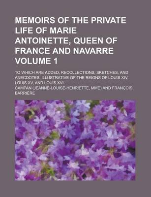 Book cover for Memoirs of the Private Life of Marie Antoinette, Queen of France and Navarre; To Which Are Added, Recollections, Sketches, and Anecdotes, Illustrative of the Reigns of Louis XIV, Louis XV, and Louis XVI. Volume 1