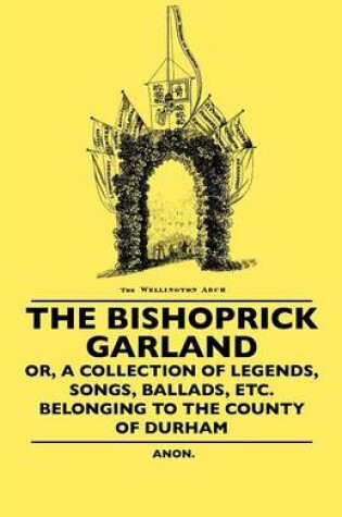 Cover of The Bishoprick Garland - Or, A Collection Of Legends, Songs, Ballads, Etc. Belonging To The County Of Durham