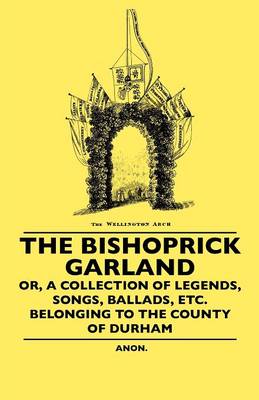 Book cover for The Bishoprick Garland - Or, A Collection Of Legends, Songs, Ballads, Etc. Belonging To The County Of Durham