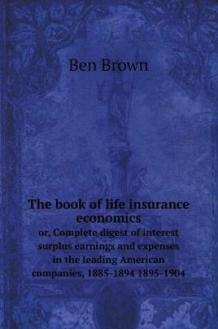 Cover of The book of life insurance economics or, Complete digest of interest surplus earnings and expenses in the leading American companies, 1885-1894 1895-1904