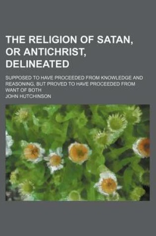 Cover of The Religion of Satan, or Antichrist, Delineated; Supposed to Have Proceeded from Knowledge and Reasoning, But Proved to Have Proceeded from Want of B