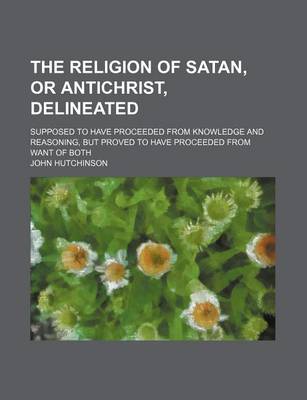 Book cover for The Religion of Satan, or Antichrist, Delineated; Supposed to Have Proceeded from Knowledge and Reasoning, But Proved to Have Proceeded from Want of B