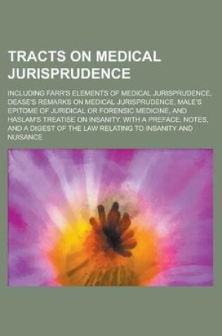 Cover of Tracts on Medical Jurisprudence; Including Farr's Elements of Medical Jurisprudence, Dease's Remarks on Medical Jurisprudence, Male's Epitome of Juridical or Forensic Medicine, and Haslam's Treatise on Insanity. with a Preface, Notes, and