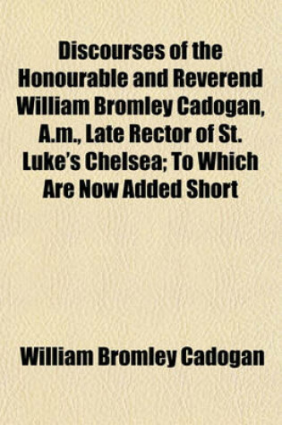 Cover of Discourses of the Honourable and Reverend William Bromley Cadogan, A.M., Late Rector of St. Luke's Chelsea; To Which Are Now Added Short