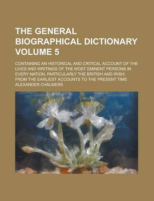 Book cover for The General Biographical Dictionary; Containing an Historical and Critical Account of the Lives and Writings of the Most Eminent Persons in Every Nation, Particularly the British and Irish, from the Earliest Accounts to the Volume 5
