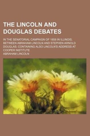 Cover of The Lincoln and Douglas Debates; In the Senatorial Campaign of 1858 in Illinois, Between Abraham Lincoln and Stephen Arnold Douglas Containing Also Lincoln's Address at Cooper Institute