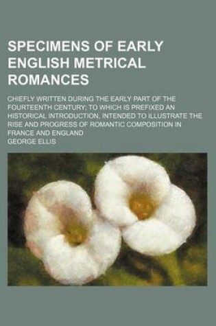 Cover of Specimens of Early English Metrical Romances (Volume 1); Chiefly Written During the Early Part of the Fourteenth Century to Which Is Prefixed an Historical Introduction, Intended to Illustrate the Rise and Progress of Romantic Composition in France and En