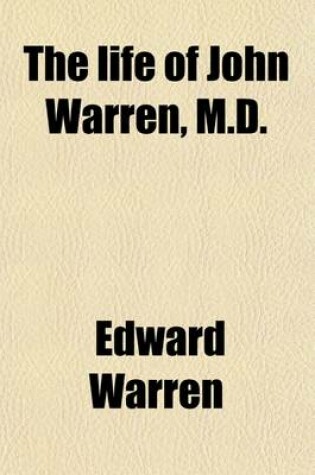 Cover of The Life of John Warren, M.D.; Surgeon-General During the War of the Revolution First Professor of Anatomy and Surgery in Harvard College President of the Massachusetts Medical Society, Etc