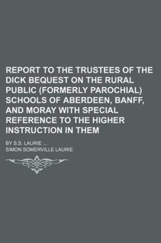 Cover of Report to the Trustees of the Dick Bequest on the Rural Public (Formerly Parochial) Schools of Aberdeen, Banff, and Moray with Special Reference to the Higher Instruction in Them; By S.S. Laurie