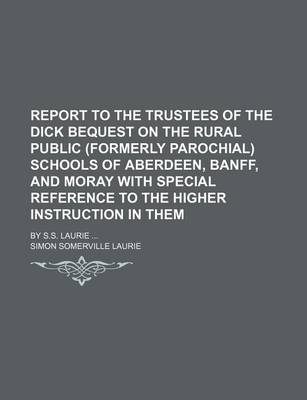 Book cover for Report to the Trustees of the Dick Bequest on the Rural Public (Formerly Parochial) Schools of Aberdeen, Banff, and Moray with Special Reference to the Higher Instruction in Them; By S.S. Laurie