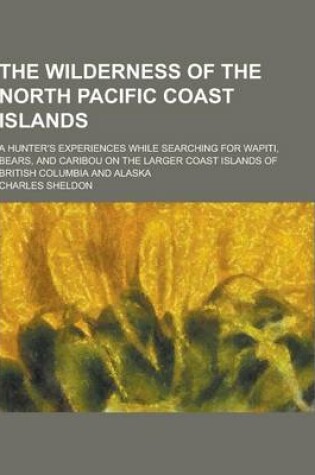 Cover of The Wilderness of the North Pacific Coast Islands; A Hunter's Experiences While Searching for Wapiti, Bears, and Caribou on the Larger Coast Islands O