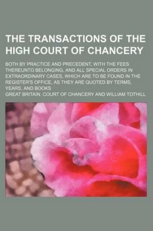 Cover of The Transactions of the High Court of Chancery; Both by Practice and Precedent, with the Fees Thereunto Belonging, and All Special Orders in Extraordinary Cases, Which Are to Be Found in the Register's Office, as They Are Quoted by Terms,