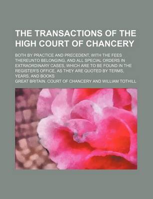 Book cover for The Transactions of the High Court of Chancery; Both by Practice and Precedent, with the Fees Thereunto Belonging, and All Special Orders in Extraordinary Cases, Which Are to Be Found in the Register's Office, as They Are Quoted by Terms,