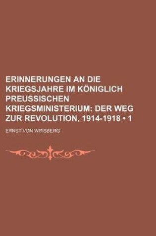 Cover of Erinnerungen an Die Kriegsjahre Im Koniglich Preussischen Kriegsministerium (1); Der Weg Zur Revolution, 1914-1918