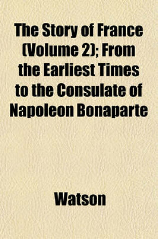 Cover of The Story of France (Volume 2); From the Earliest Times to the Consulate of Napoleon Bonaparte
