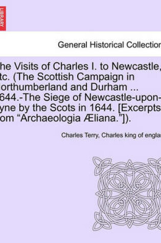 Cover of The Visits of Charles I. to Newcastle, Etc. (the Scottish Campaign in Northumberland and Durham ... 1644.-The Siege of Newcastle-Upon-Tyne by the Scots in 1644. [Excerpts from Archaeologia Aeliana.]).