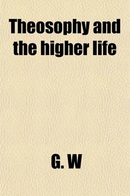 Book cover for Theosophy and the Higher Life; Or, Spiritual Dynamics and the Divine and Miraculous Man. by G.W., M.D., Edinr