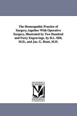 Cover of The Homeopathic Practice of Surgery, together With Operative Surgery, Illustrated by Two Hundred and Forty Engravings. by B.L. Hill, M.D., and Jas. G. Hunt, M.D.