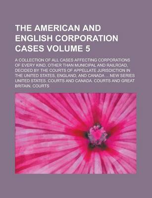 Book cover for The American and English Corporation Cases; A Collection of All Cases Affecting Corporations of Every Kind, Other Than Municipal and Railroad, Decided by the Courts of Appellate Jurisdiction in the United States, England, and Volume 5