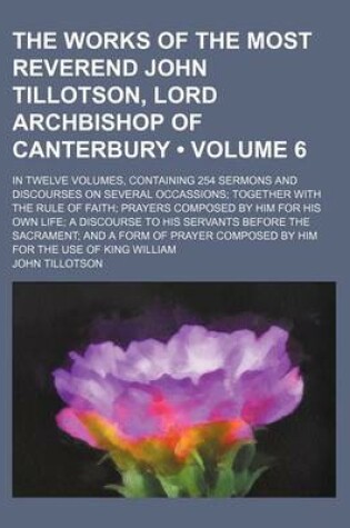 Cover of The Works of the Most Reverend John Tillotson, Lord Archbishop of Canterbury (Volume 6); In Twelve Volumes, Containing 254 Sermons and Discourses on Several Occassions Together with the Rule of Faith Prayers Composed by Him for His Own Life a Discourse to