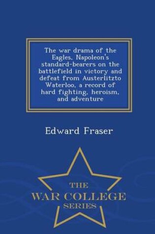 Cover of The War Drama of the Eagles, Napoleon's Standard-Bearers on the Battlefield in Victory and Defeat from Austerlitzto Waterloo, a Record of Hard Fighting, Heroism, and Adventure - War College Series