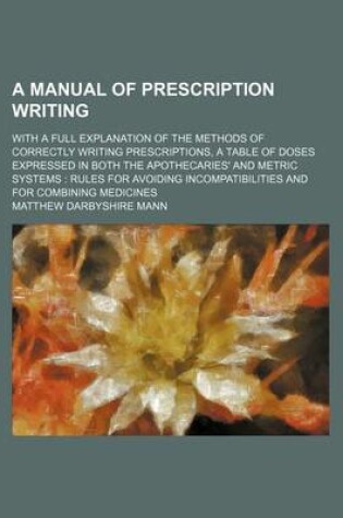 Cover of A Manual of Prescription Writing; With a Full Explanation of the Methods of Correctly Writing Prescriptions, a Table of Doses Expressed in Both the Apothecaries' and Metric Systems Rules for Avoiding Incompatibilities and for Combining Medicines